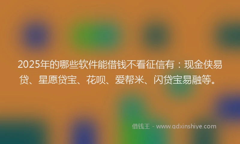 2025年的哪些软件能借钱不看征信有：现金侠易贷、星愿贷宝、花呗、爱帮米、闪贷宝易融等。