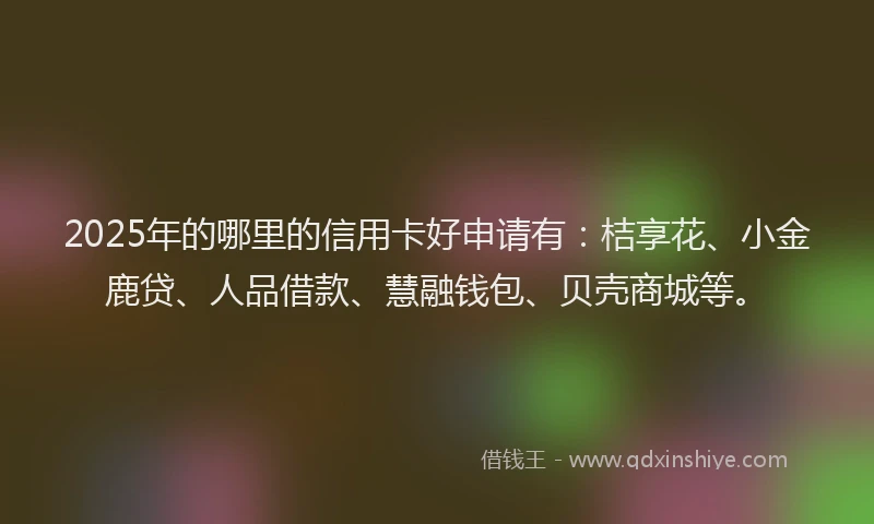 2025年的哪里的信用卡好申请有：桔享花、小金鹿贷、人品借款、慧融钱包、贝壳商城等。