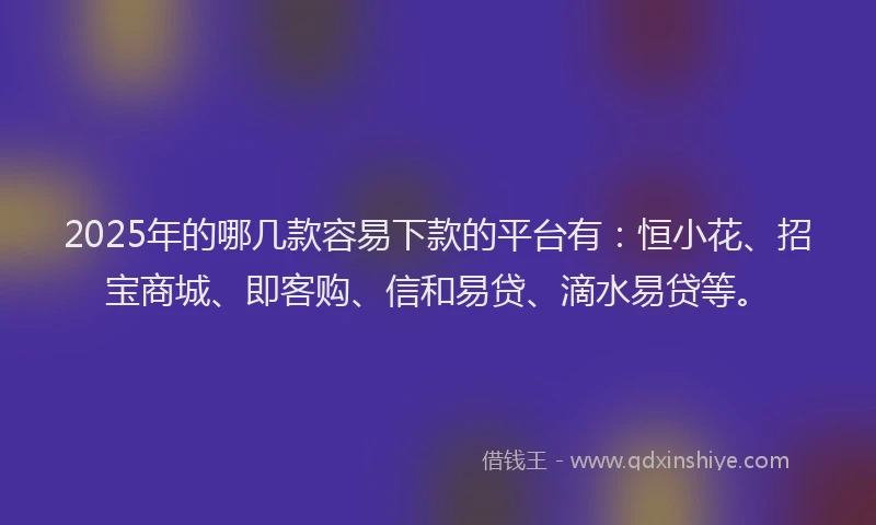2025年的哪几款容易下款的平台有：恒小花、招宝商城、即客购、信和易贷、滴水易贷等。
