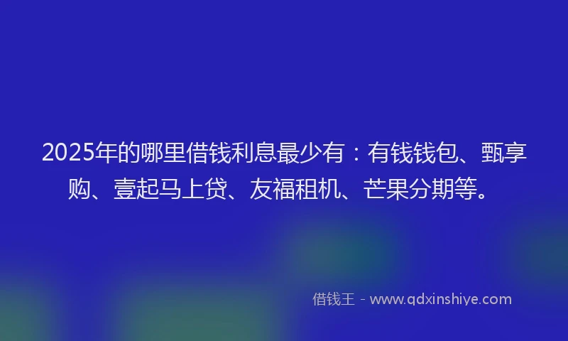 2025年的哪里借钱利息最少有：有钱钱包、甄享购、壹起马上贷、友福租机、芒果分期等。