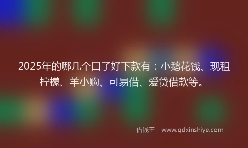 2025年的哪几个口子好下款有:小鹅花钱、现租柠檬、羊小购、可易借、爱贷借款等。