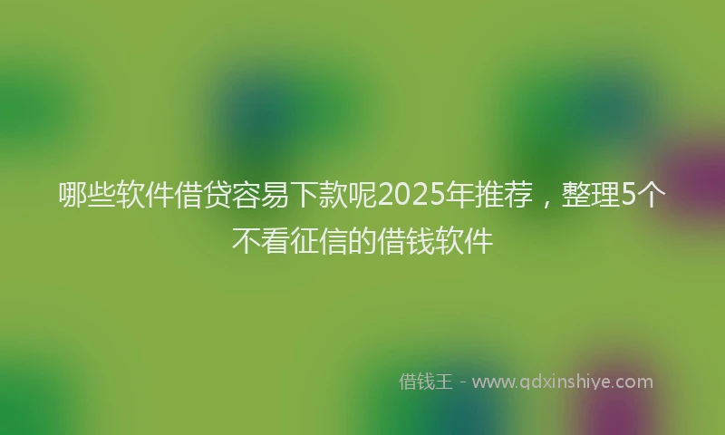 哪些软件借贷容易下款呢2025年推荐，整理5个不看征信的借钱软件