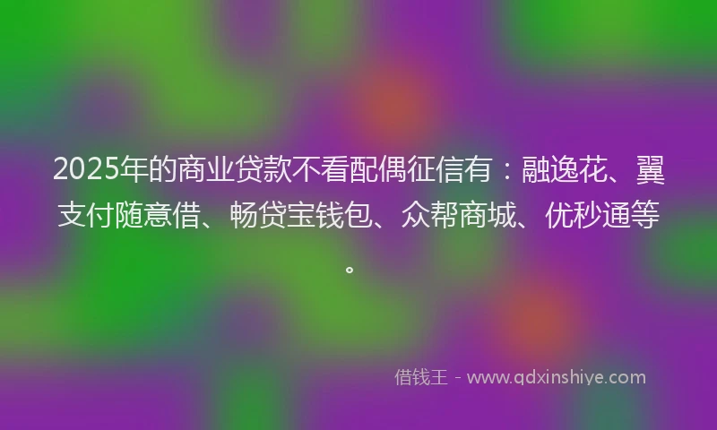 2025年的商业贷款不看配偶征信有：融逸花、翼支付随意借、畅贷宝钱包、众帮商城、优秒通等。