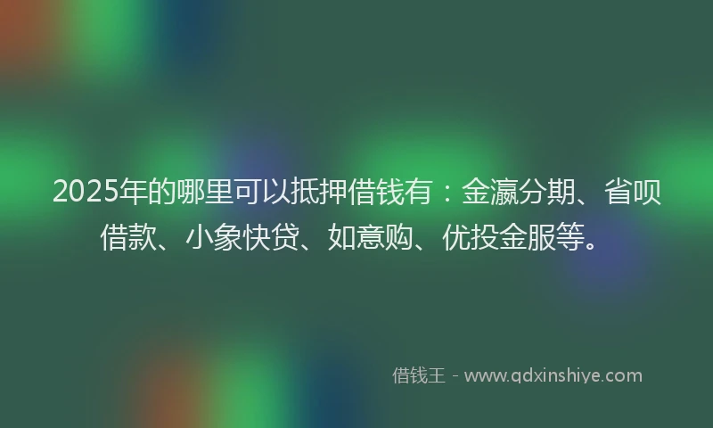 2025年的哪里可以抵押借钱有：金瀛分期、省呗借款、小象快贷、如意购、优投金服等。