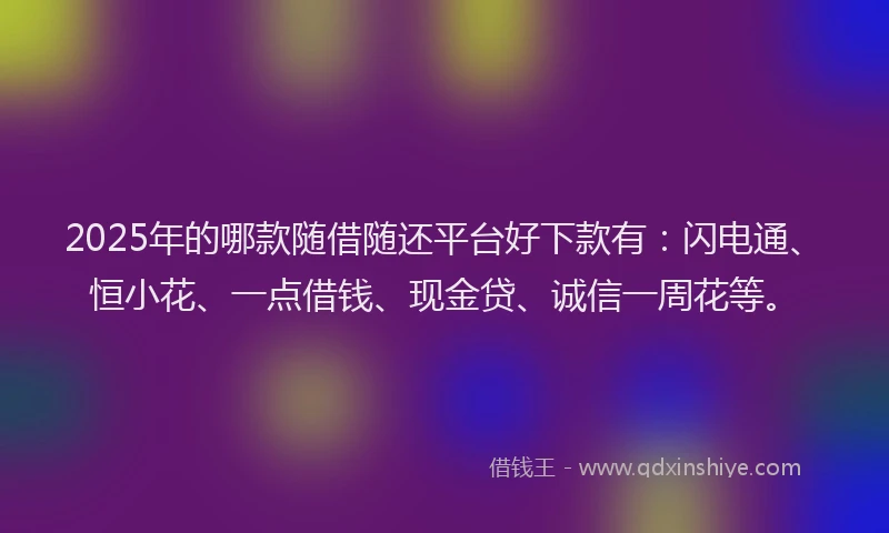 2025年的哪款随借随还平台好下款有：闪电通、恒小花、一点借钱、现金贷、诚信一周花等。