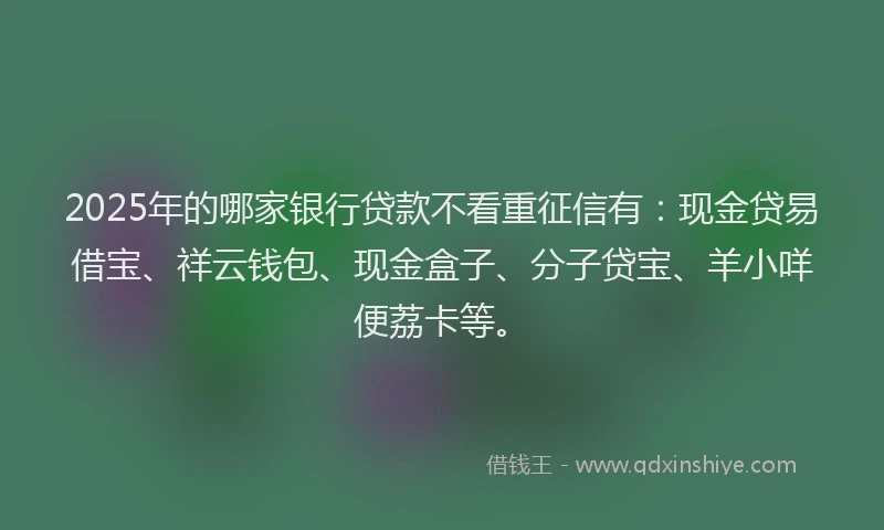 2025年的哪家银行贷款不看重征信有：现金贷易借宝、祥云钱包、现金盒子、分子贷宝、羊小咩便荔卡等。