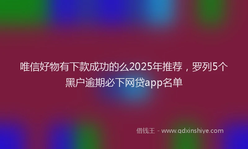 唯信好物有下款成功的么2025年推荐，罗列5个黑户逾期必下网贷app名单