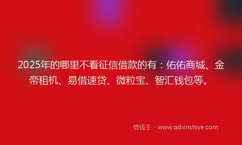 2025年的哪里不看征信借款的有：佑佑商城、金帝租机、易借速贷、微粒宝、智汇钱包等。