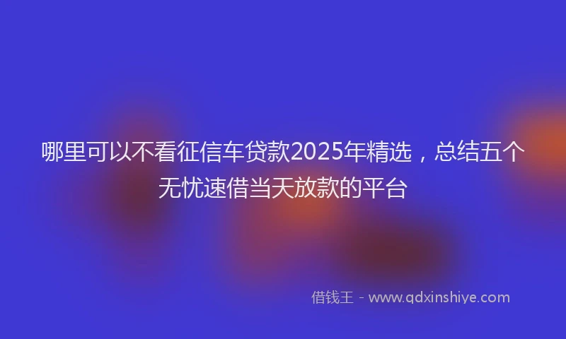 哪里可以不看征信车贷款2025年精选，总结五个无忧速借当天放款的平台
