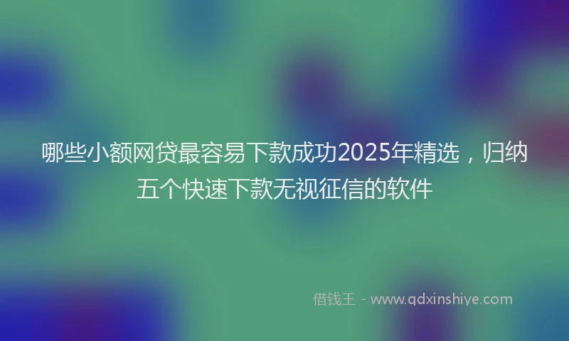 哪些小额网贷最容易下款成功2025年精选，归纳五个快速下款无视征信的软件