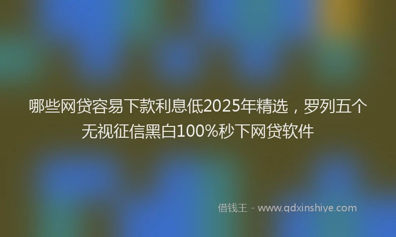 哪些网贷容易下款利息低2025年精选，罗列五个无视征信黑白100%秒下网贷软件