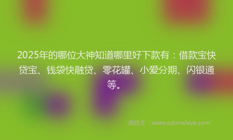 2025年的哪位大神知道哪里好下款有：借款宝快贷宝、钱袋快融贷、零花罐、小爱分期、闪银通等。