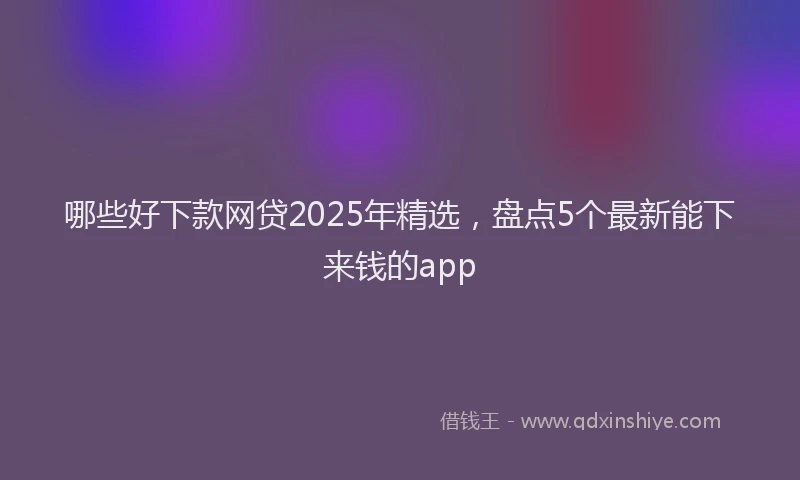 哪些好下款网贷2025年精选，盘点5个最新能下来钱的app