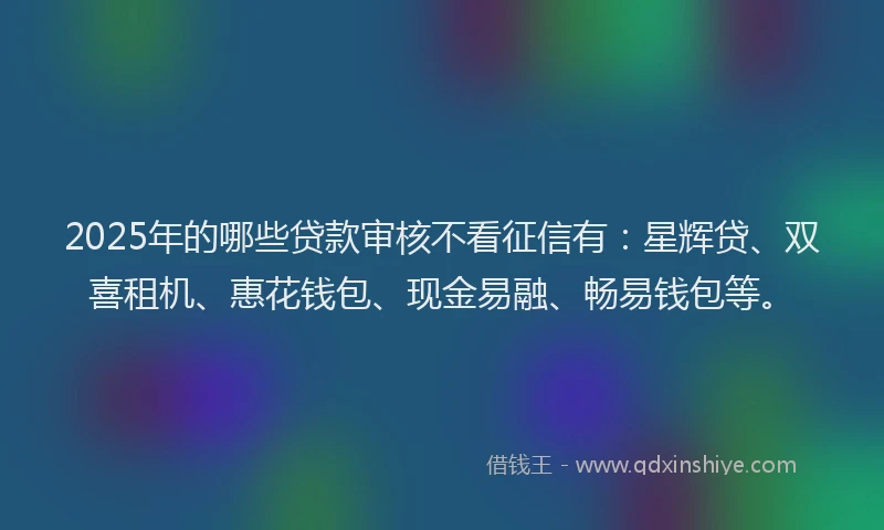2025年的哪些贷款审核不看征信有：星辉贷、双喜租机、惠花钱包、现金易融、畅易钱包等。