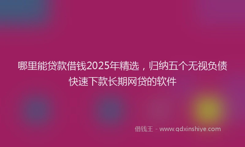 哪里能贷款借钱2025年精选，归纳五个无视负债快速下款长期网贷的软件