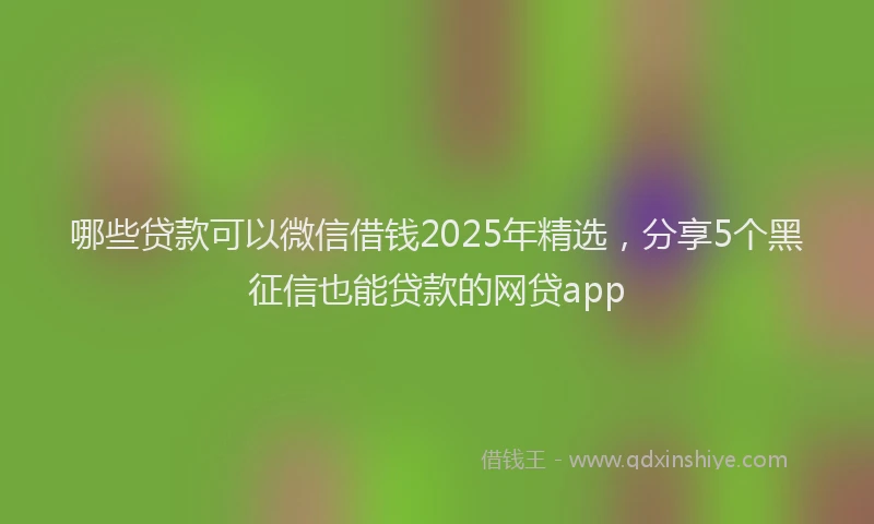 哪些贷款可以微信借钱2025年精选,分享5个黑征信也能贷款的网贷app