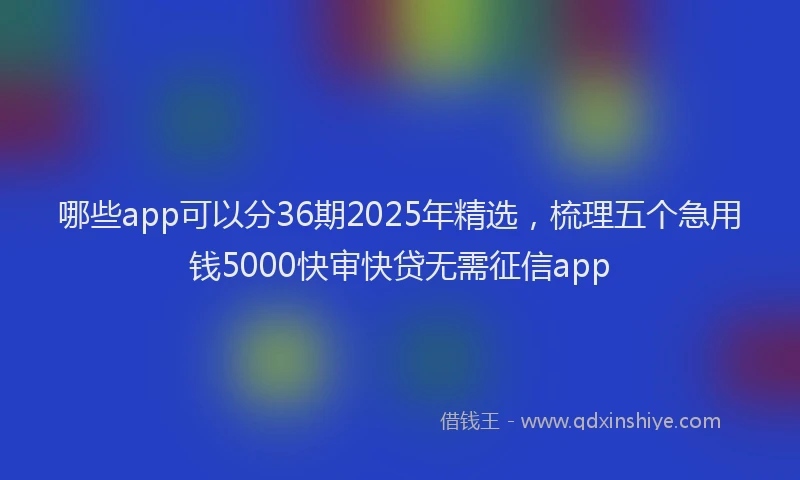 哪些app可以分36期2025年精选，梳理五个急用钱5000快审快贷无需征信app