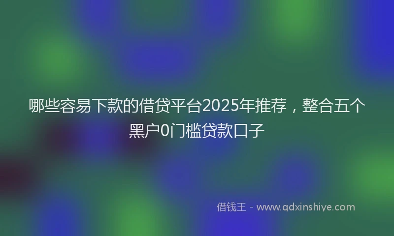 哪些容易下款的借贷平台2025年推荐，整合五个黑户0门槛贷款口子