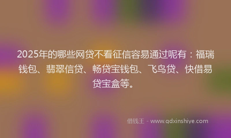 2025年的哪些网贷不看征信容易通过呢有：福瑞钱包、翡翠信贷、畅贷宝钱包、飞鸟贷、快借易贷宝盒等。