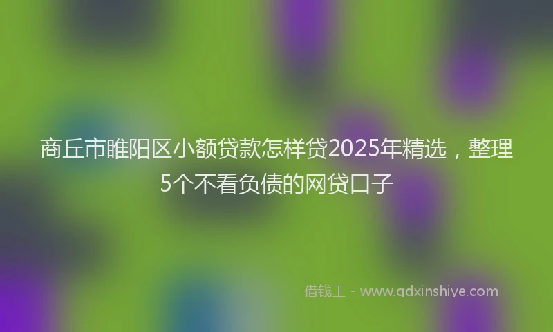 商丘市睢阳区小额贷款怎样贷2025年精选，整理5个不看负债的网贷口子