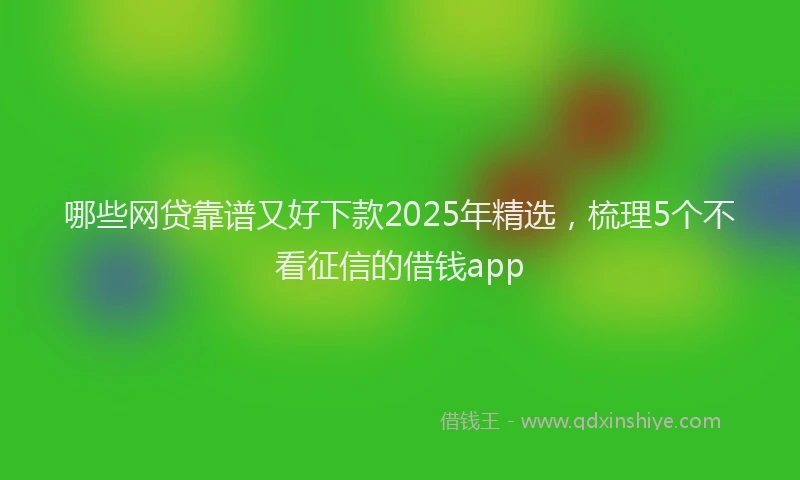 哪些网贷靠谱又好下款2025年精选，梳理5个不看征信的借钱app