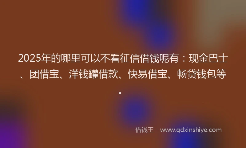 2025年的哪里可以不看征信借钱呢有：现金巴士、团借宝、洋钱罐借款、快易借宝、畅贷钱包等。