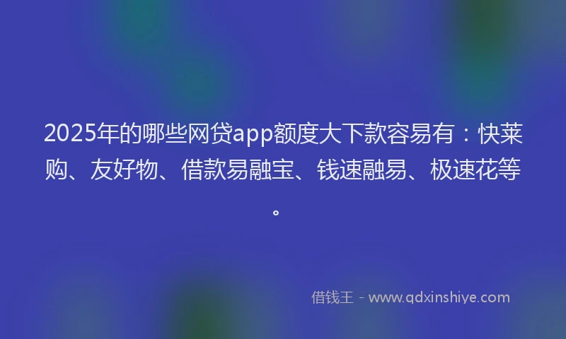 2025年的哪些网贷app额度大下款容易有：快莱购、友好物、借款易融宝、钱速融易、极速花等。
