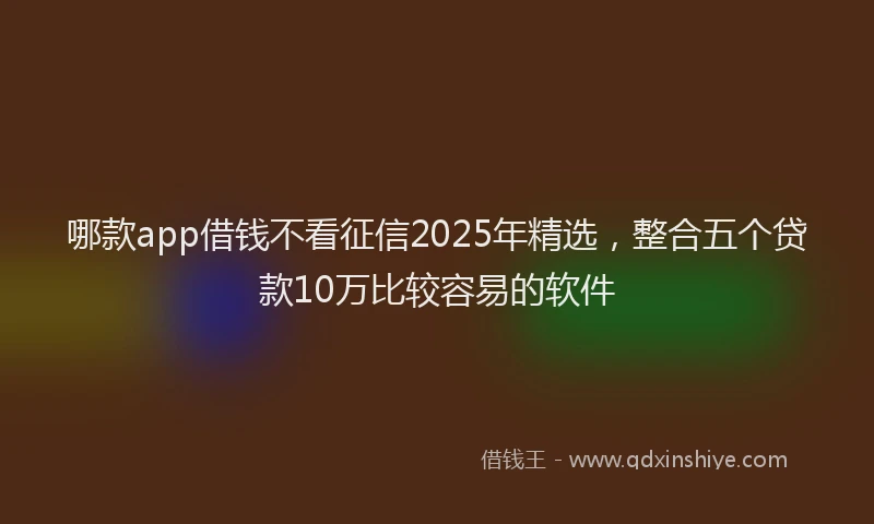 哪款app借钱不看征信2025年精选，整合五个贷款10万比较容易的软件