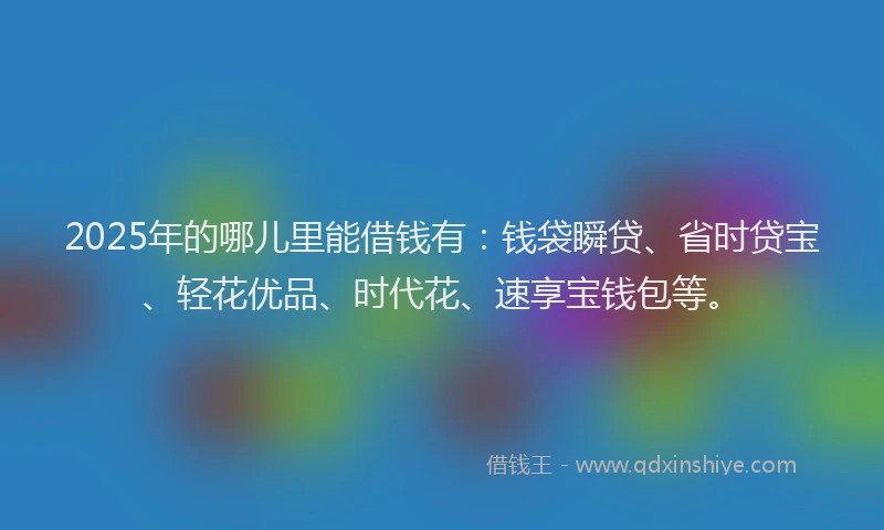 2025年的哪儿里能借钱有：钱袋瞬贷、省时贷宝、轻花优品、时代花、速享宝钱包等。