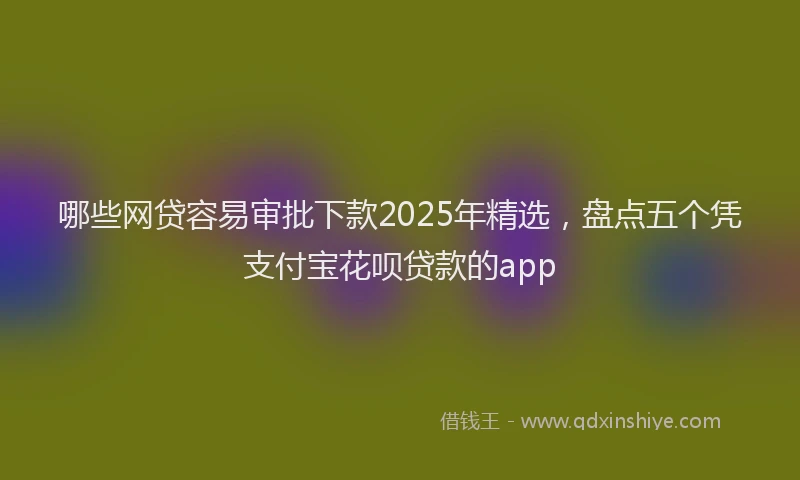 哪些网贷容易审批下款2025年精选，盘点五个凭支付宝花呗贷款的app