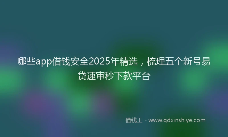 哪些app借钱安全2025年精选，梳理五个新号易贷速审秒下款平台