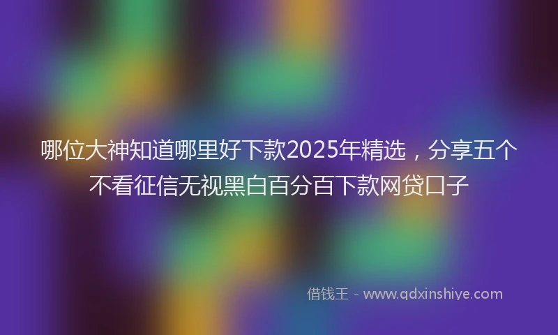 哪位大神知道哪里好下款2025年精选，分享五个不看征信无视黑白百分百下款网贷口子