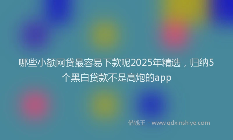 哪些小额网贷最容易下款呢2025年精选，归纳5个黑白贷款不是高炮的app