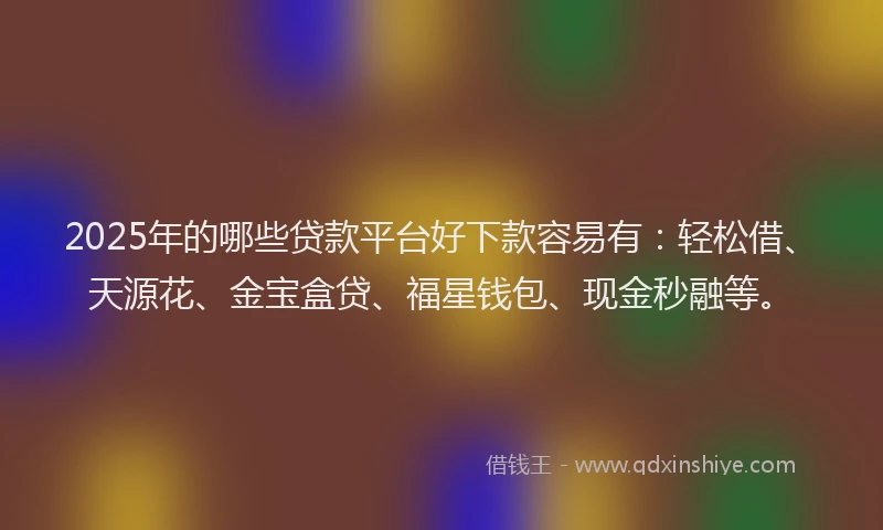 2025年的哪些贷款平台好下款容易有：轻松借、天源花、金宝盒贷、福星钱包、现金秒融等。