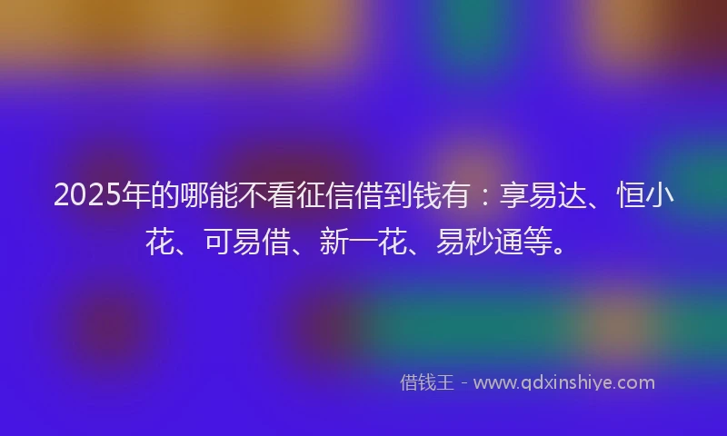 2025年的哪能不看征信借到钱有：享易达、恒小花、可易借、新一花、易秒通等。