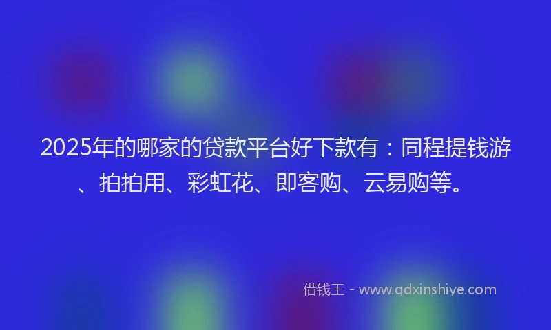 2025年的哪家的贷款平台好下款有：同程提钱游、拍拍用、彩虹花、即客购、云易购等。