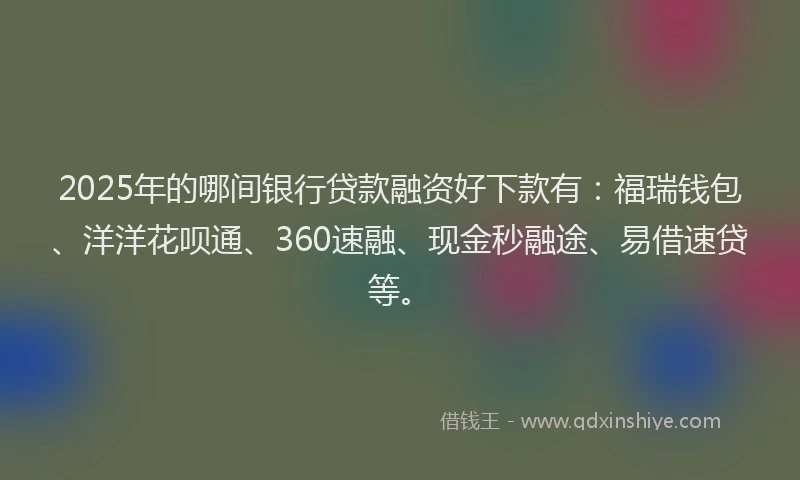 2025年的哪间银行贷款融资好下款有：福瑞钱包、洋洋花呗通、360速融、现金秒融途、易借速贷等。