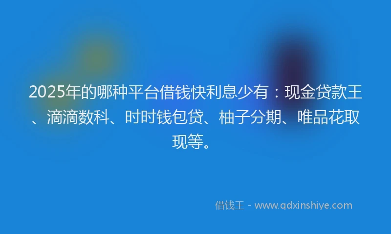 2025年的哪种平台借钱快利息少有：现金贷款王、滴滴数科、时时钱包贷、柚子分期、唯品花取现等。