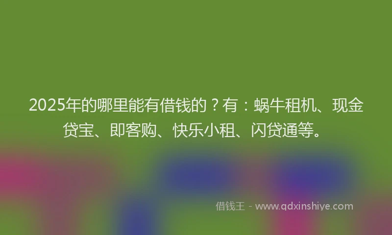 2025年的哪里能有借钱的？有：蜗牛租机、现金贷宝、即客购、快乐小租、闪贷通等。