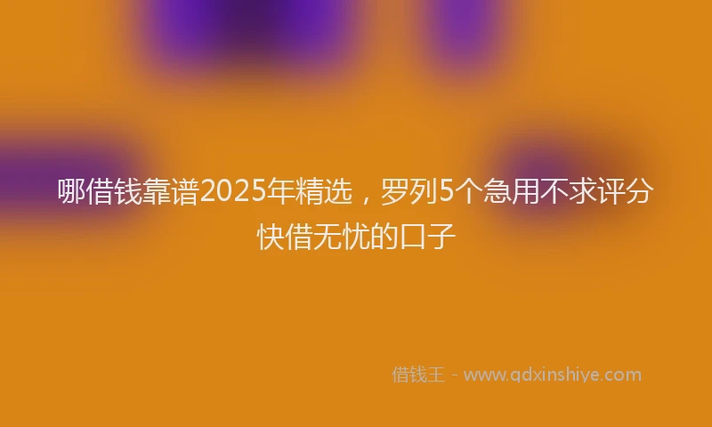 哪借钱靠谱2025年精选，罗列5个急用不求评分快借无忧的口子