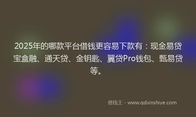 2025年的哪款平台借钱更容易下款有：现金易贷宝盒融、通天贷、金钥匙、翼贷Pro钱包、甄易贷等。