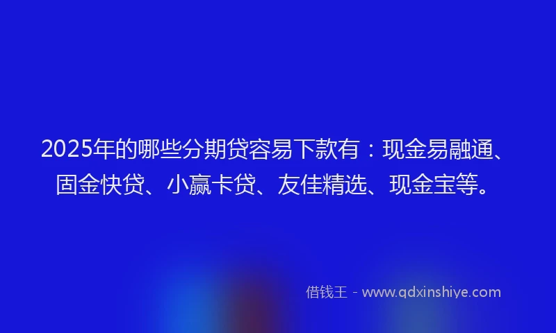 2025年的哪些分期贷容易下款有：现金易融通、固金快贷、小赢卡贷、友佳精选、现金宝等。