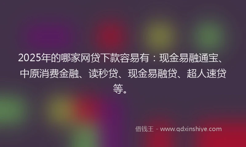 2025年的哪家网贷下款容易有：现金易融通宝、中原消费金融、读秒贷、现金易融贷、超人速贷等。