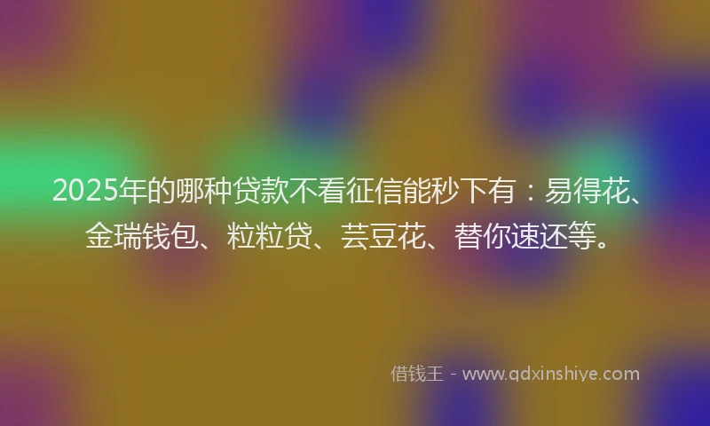 2025年的哪种贷款不看征信能秒下有：易得花、金瑞钱包、粒粒贷、芸豆花、替你速还等。