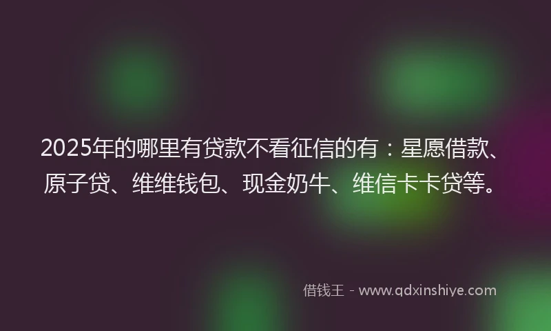 2025年的哪里有贷款不看征信的有：星愿借款、原子贷、维维钱包、现金奶牛、维信卡卡贷等。
