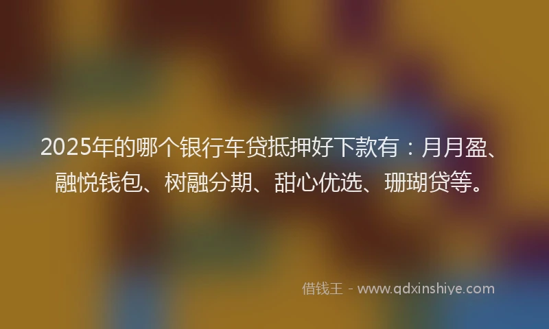 2025年的哪个银行车贷抵押好下款有：月月盈、融悦钱包、树融分期、甜心优选、珊瑚贷等。