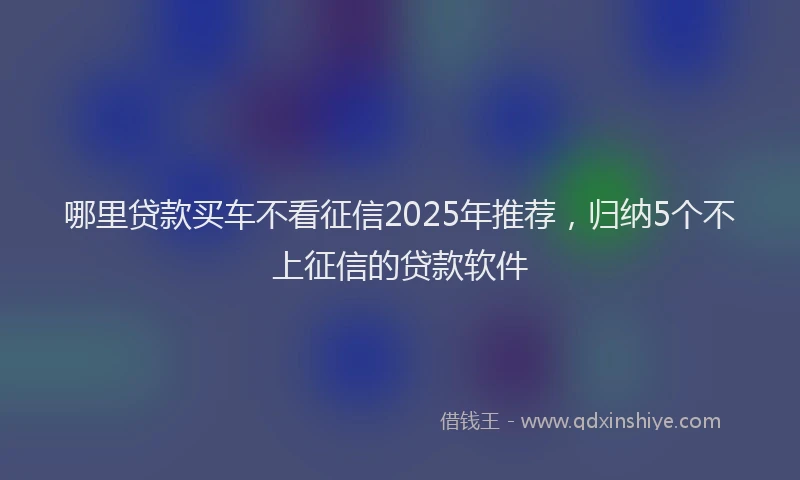 哪里贷款买车不看征信2025年推荐，归纳5个不上征信的贷款软件
