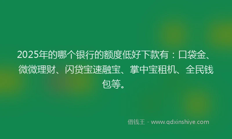 2025年的哪个银行的额度低好下款有：口袋金、微微理财、闪贷宝速融宝、掌中宝租机、全民钱包等。