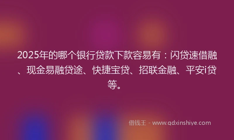 2025年的哪个银行贷款下款容易有：闪贷速借融、现金易融贷途、快捷宝贷、招联金融、平安i贷等。