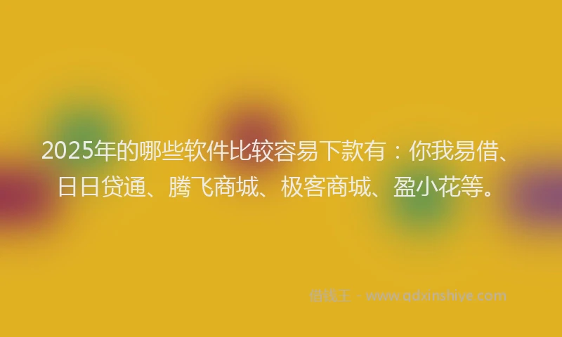 2025年的哪些软件比较容易下款有：你我易借、日日贷通、腾飞商城、极客商城、盈小花等。